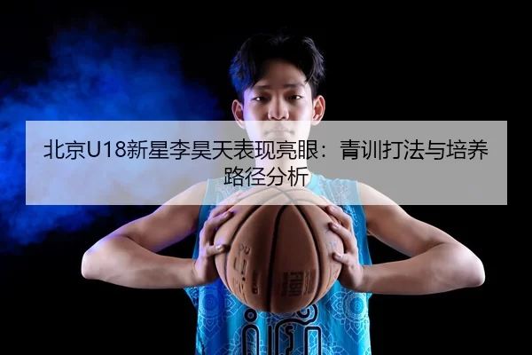 北京U18新星李昊天表现亮眼：青训打法与培养路径分析