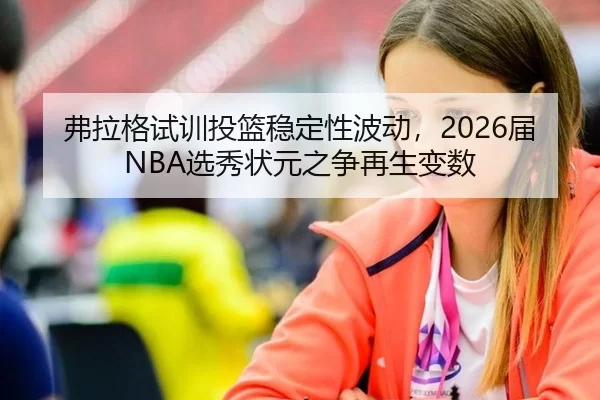 弗拉格试训投篮稳定性波动，2026届NBA选秀状元之争再生变数