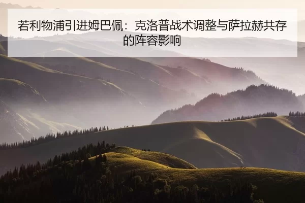 若利物浦引进姆巴佩：克洛普战术调整与萨拉赫共存的阵容影响