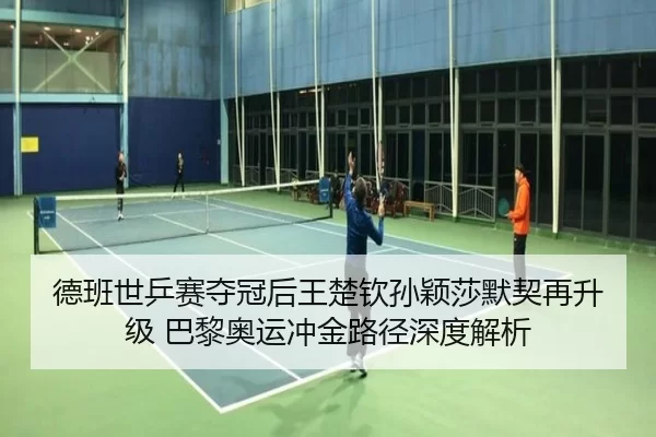 德班世乒赛夺冠后王楚钦孙颖莎默契再升级 巴黎奥运冲金路径深度解析
