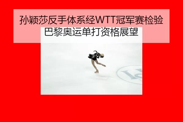 孙颖莎反手体系经WTT冠军赛检验 巴黎奥运单打资格展望